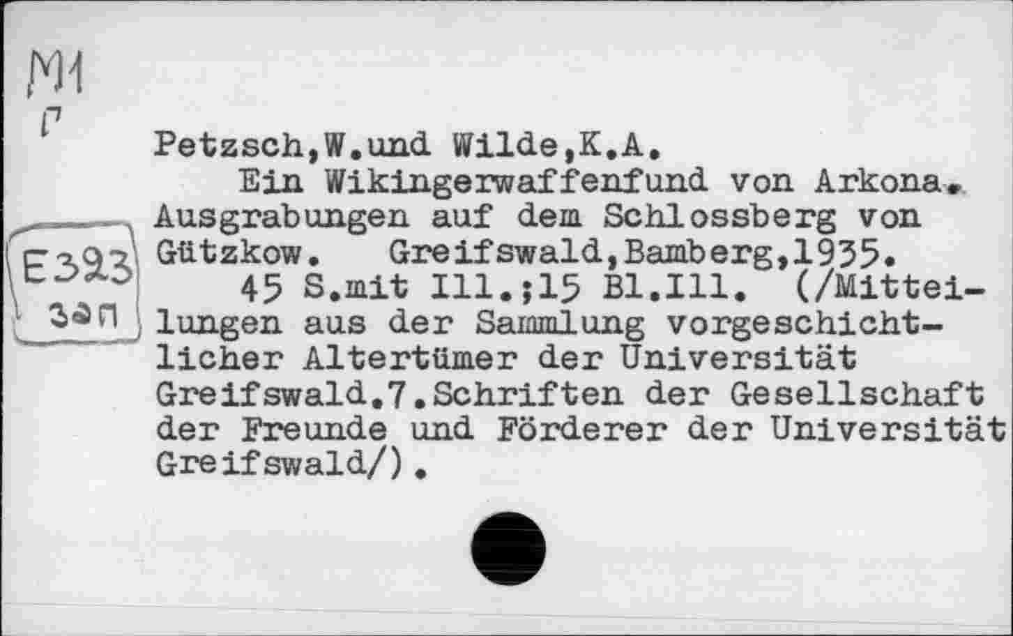 ﻿w
п
Petzsch,W.und Wilde,К.A.
Ein Wikingerwaffenfund von Arkona» Ausgrabungen auf dem Schlossberg von ст о 9 v. Gützkow.	Greifswald, Bamberg,1955.
45 s>mit in,.15 Bl.Ill. (/Mittei-lung en aus der Sammlung vorgeschichtlicher Altertümer der Universität Greifswald.7.Schriften der Gesellschaft der Freunde und Förderer der Universität Greifswald/) .